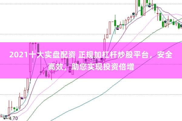 2021十大实盘配资 正规加杠杆炒股平台，安全高效，助您实现投资倍增