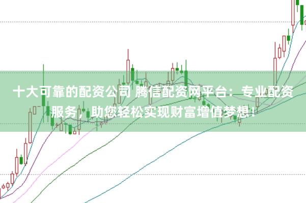 十大可靠的配资公司 腾信配资网平台：专业配资服务，助您轻松实现财富增值梦想！