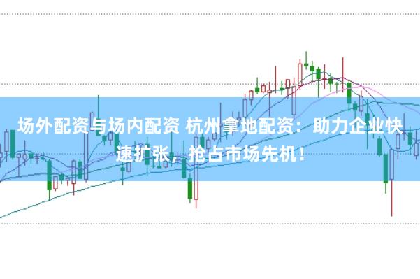 场外配资与场内配资 杭州拿地配资：助力企业快速扩张，抢占市场先机！
