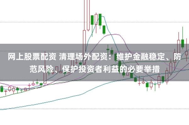 网上股票配资 清理场外配资：维护金融稳定、防范风险、保护投资者利益的必要举措