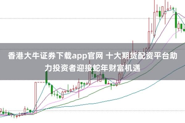 香港大牛证券下载app官网 十大期货配资平台助力投资者迎接蛇年财富机遇