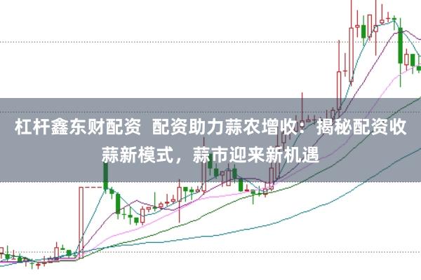 杠杆鑫东财配资  配资助力蒜农增收：揭秘配资收蒜新模式，蒜市迎来新机遇