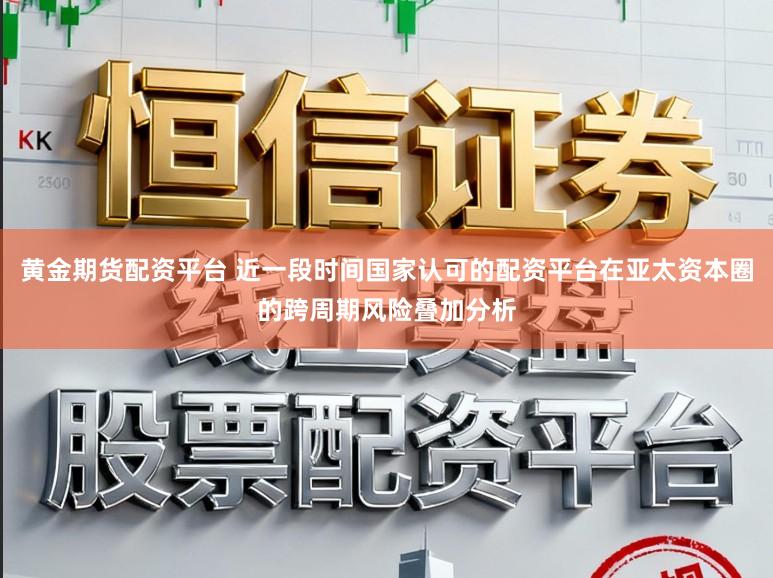 黄金期货配资平台 近一段时间国家认可的配资平台在亚太资本圈的跨周期风险叠加分析