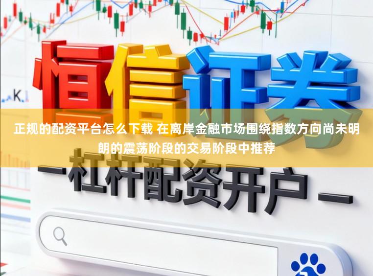 正规的配资平台怎么下载 在离岸金融市场围绕指数方向尚未明朗的震荡阶段的交易阶段中推荐