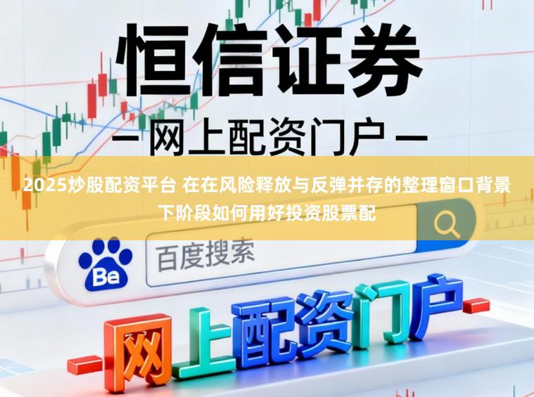 2025炒股配资平台 在在风险释放与反弹并存的整理窗口背景下阶段如何用好投资股票配
