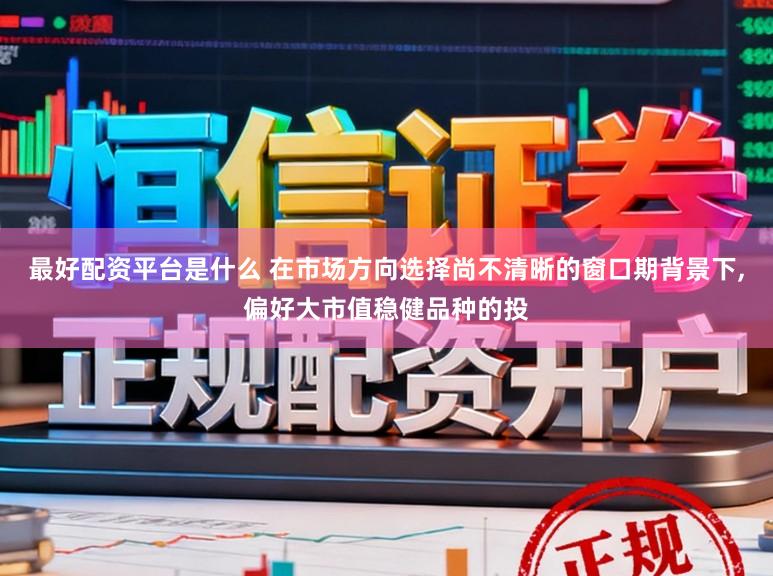 最好配资平台是什么 在市场方向选择尚不清晰的窗口期背景下,偏好大市值稳健品种的投