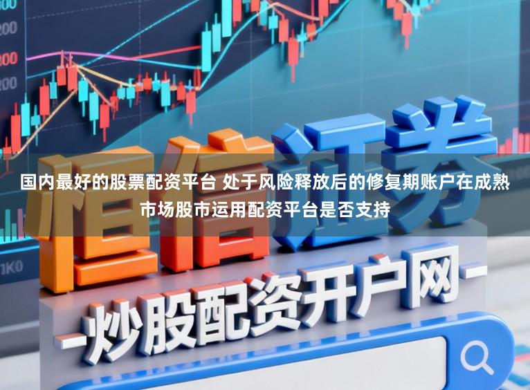 国内最好的股票配资平台 处于风险释放后的修复期账户在成熟市场股市运用配资平台是否支持