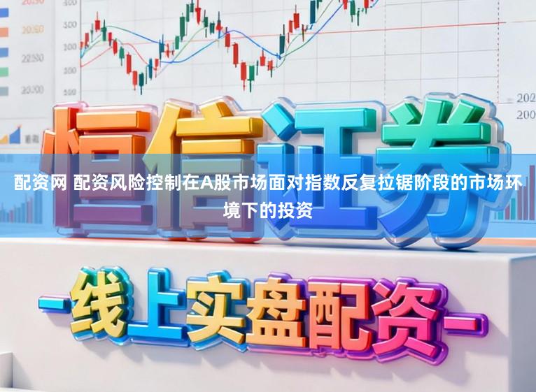 配资网 配资风险控制在A股市场面对指数反复拉锯阶段的市场环境下的投资