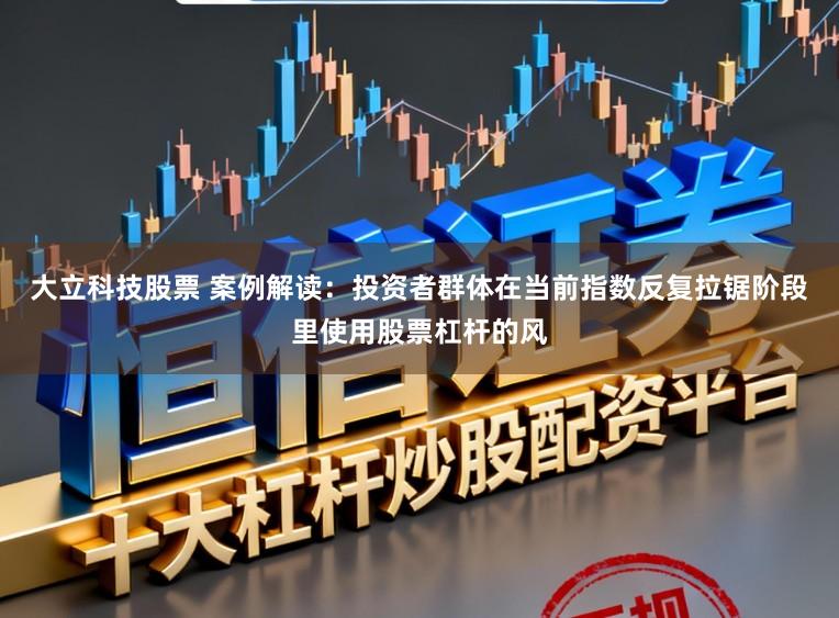 大立科技股票 案例解读：投资者群体在当前指数反复拉锯阶段里使用股票杠杆的风