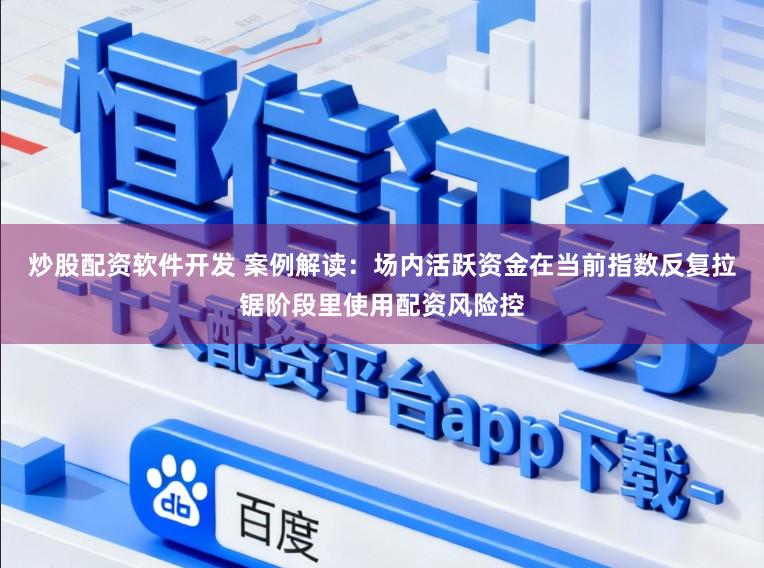 炒股配资软件开发 案例解读：场内活跃资金在当前指数反复拉锯阶段里使用配资风险控