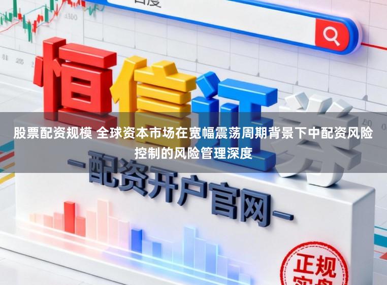 股票配资规模 全球资本市场在宽幅震荡周期背景下中配资风险控制的风险管理深度