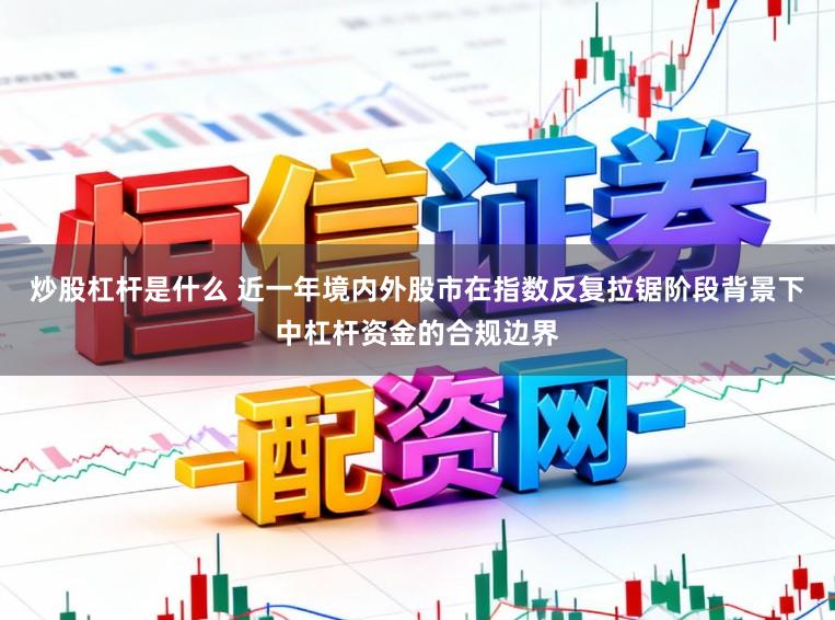 炒股杠杆是什么 近一年境内外股市在指数反复拉锯阶段背景下中杠杆资金的合规边界